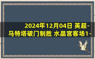 2024年12月04日 英超-马特塔破门制胜 水晶宫客场1-0伊普斯维奇终结联赛4轮不胜